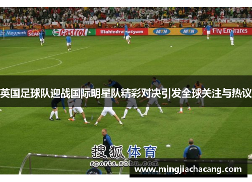英国足球队迎战国际明星队精彩对决引发全球关注与热议