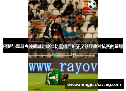 巴萨与皇马今晚巅峰对决谁将赢得西班牙足球经典对抗赛的荣耀